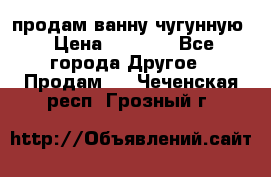  продам ванну чугунную › Цена ­ 7 000 - Все города Другое » Продам   . Чеченская респ.,Грозный г.
